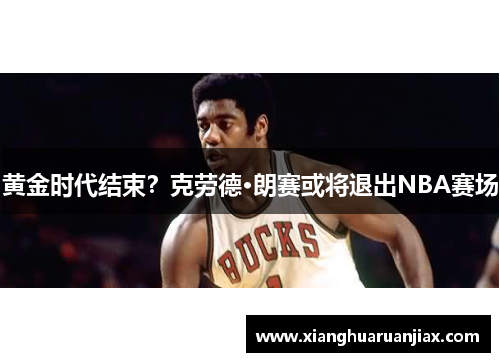 黄金时代结束？克劳德·朗赛或将退出NBA赛场